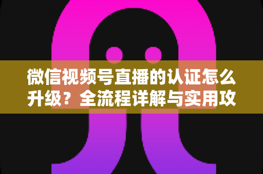 微信视频号直播的认证怎么升级?全流程详解与实用攻略,助你快速解锁更高直播权限 微信视频号直播的认证怎么升级?全流程详解与实用攻略,助你快速解锁更高直播权限