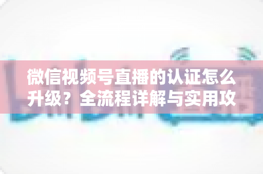 微信视频号直播的认证怎么升级?全流程详解与实用攻略,助你快速解锁更高直播权限 微信视频号直播的认证怎么升级?全流程详解与实用攻略,助你快速解锁更高直播权限