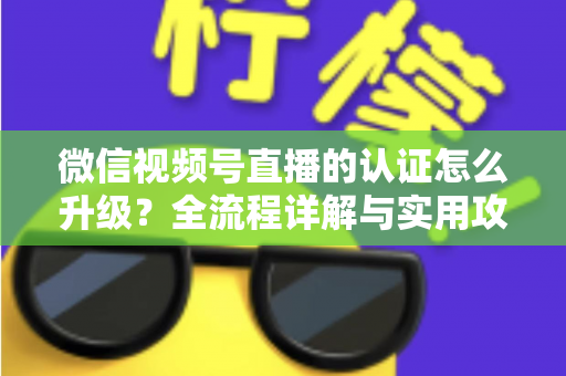 微信视频号直播的认证怎么升级？全流程详解与实用攻略，助你快速解锁更高直播权限