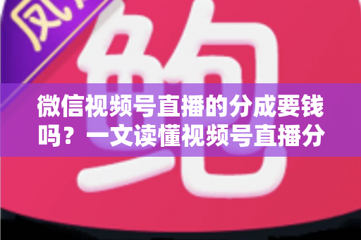 微信视频号直播的分成要钱吗？一文读懂视频号直播分成规则、抽成比例与提现费用全解析