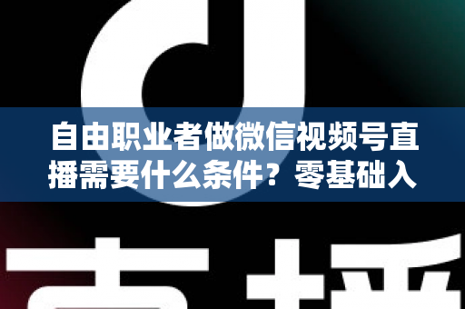 自由职业者做微信视频号直播需要什么条件？零基础入门与变现全攻略