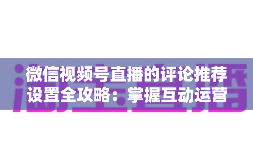 微信视频号直播的评论推荐设置全攻略：掌握互动运营核心技巧，让直播间人气与转化双提升