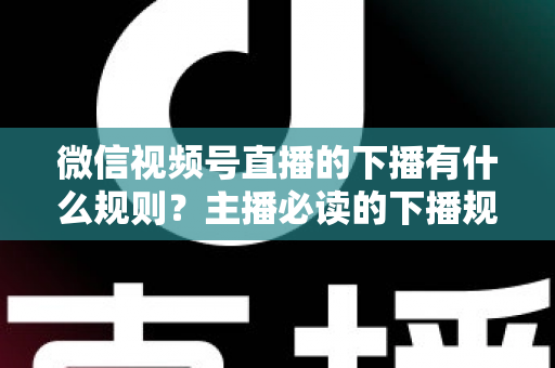 微信视频号直播的下播有什么规则？主播必读的下播规范、流程与避坑全指南