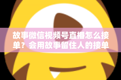 故事微信视频号直播怎么接单？会用故事留住人的接单实战全攻略