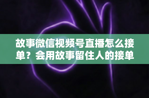 故事微信视频号直播怎么接单？会用故事留住人的接单实战全攻略