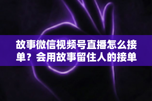 故事微信视频号直播怎么接单？会用故事留住人的接单实战全攻略
