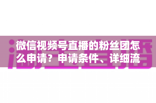 微信视频号直播的粉丝团怎么申请？申请条件、详细流程与运营技巧全解析