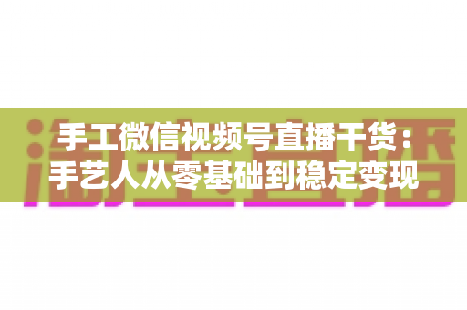 手工微信视频号直播干货:手艺人从零基础到稳定变现的全流程实战指南 手工微信视频号直播干货:手艺人从零基础到稳定变现的全流程实战指南