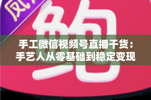手工微信视频号直播干货:手艺人从零基础到稳定变现的全流程实战指南 手工微信视频号直播干货:手艺人从零基础到稳定变现的全流程实战指南