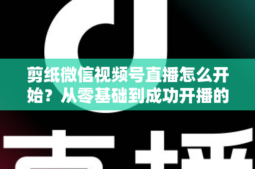 剪纸微信视频号直播怎么开始?从零基础到成功开播的全流程实操指南 剪纸微信视频号直播怎么开始?从零基础到成功开播的全流程实操指南