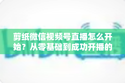 剪纸微信视频号直播怎么开始？从零基础到成功开播的全流程实操指南