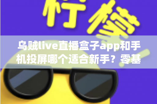 乌贼live直播盒子app和手机投屏哪个适合新手？零基础用户的选择指南与使用攻略