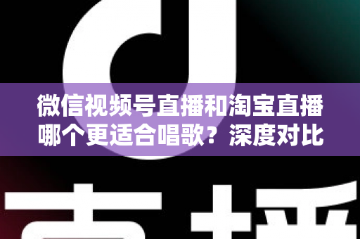 微信视频号直播和淘宝直播哪个更适合唱歌？深度对比分析帮你选对直播舞台