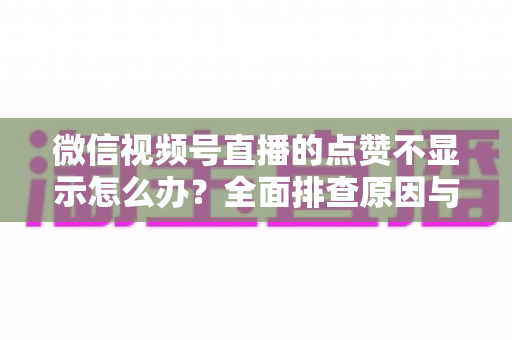 微信视频号直播的点赞不显示怎么办？全面排查原因与高效解决方法完整指南