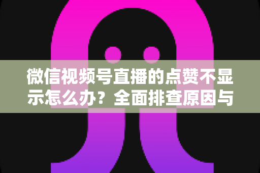微信视频号直播的点赞不显示怎么办？全面排查原因与高效解决方法完整指南