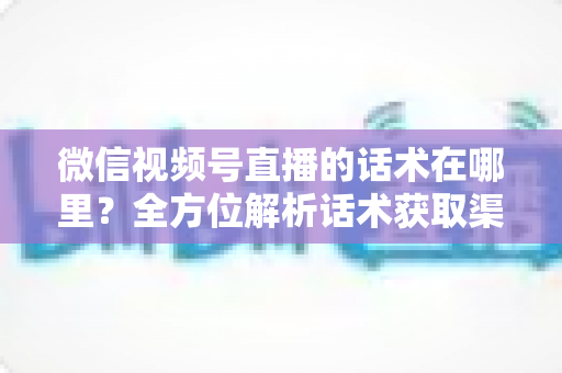 微信视频号直播的话术在哪里？全方位解析话术获取渠道与实战应用指南