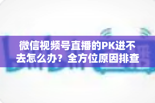 微信视频号直播的PK进不去怎么办?全方位原因排查与实用解决指南助你快速恢复直播PK 微信视频号直播的PK进不去怎么办?全方位原因排查与实用解决指南助你快速恢复直播PK