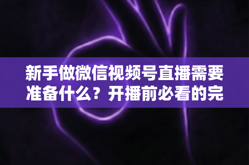 新手做微信视频号直播需要准备什么？开播前必看的完整准备清单与实战指南