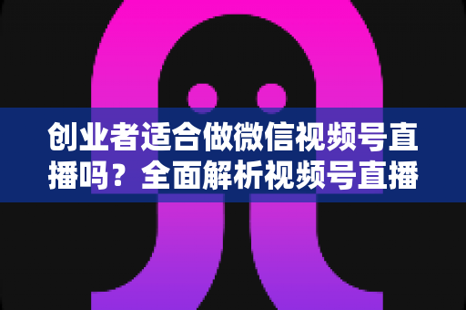 创业者适合做微信视频号直播吗？全面解析视频号直播对创业者的机遇、挑战与实操策略