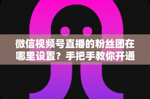 微信视频号直播的粉丝团在哪里设置？手把手教你开通粉丝团，快速提升直播间人气与粉丝粘性