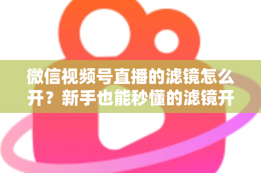 微信视频号直播的滤镜怎么开?新手也能秒懂的滤镜开启教程与直播美化全攻略 微信视频号直播的滤镜怎么开?新手也能秒懂的滤镜开启教程与直播美化全攻略