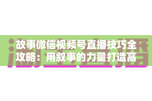故事微信视频号直播技巧全攻略:用叙事的力量打造高人气、高转化直播间 故事微信视频号直播技巧全攻略:用叙事的力量打造高人气、高转化直播间