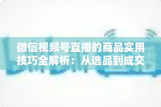 微信视频号直播的商品实用技巧全解析:从选品到成交的完整实战指南 微信视频号直播的商品实用技巧全解析:从选品到成交的完整实战指南