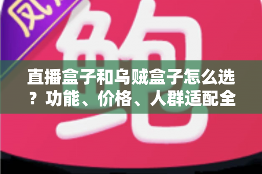 直播盒子和乌贼盒子怎么选？功能、价格、人群适配全维度选购指南，帮你一次选对不踩坑