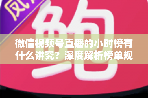 微信视频号直播的小时榜有什么讲究？深度解析榜单规则、冲榜技巧与避坑指南