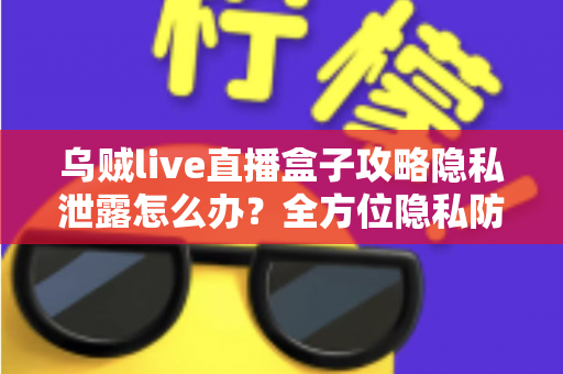 乌贼live直播盒子攻略隐私泄露怎么办？全方位隐私防护与紧急应对实用指南