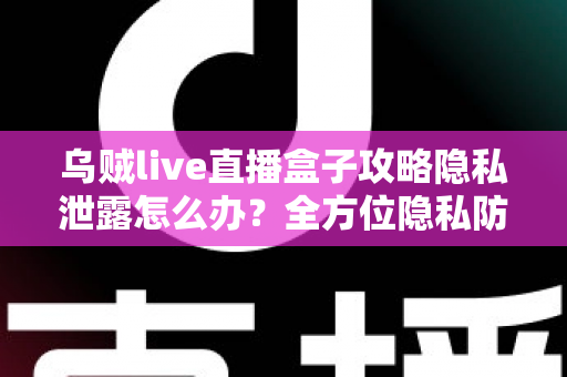 乌贼live直播盒子攻略隐私泄露怎么办？全方位隐私防护与紧急应对实用指南