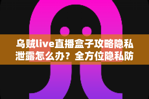 乌贼live直播盒子攻略隐私泄露怎么办？全方位隐私防护与紧急应对实用指南