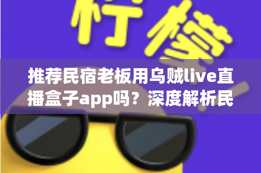 推荐民宿老板用乌贼live直播盒子app吗？深度解析民宿场景下直播盒子的利弊、合规风险与更优选择