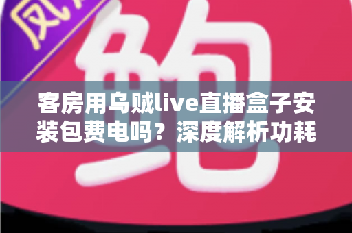 客房用乌贼live直播盒子安装包费电吗?深度解析功耗真相与实用省电指南 客房用乌贼live直播盒子安装包费电吗?深度解析功耗真相与实用省电指南