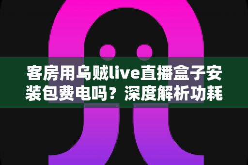 客房用乌贼live直播盒子安装包费电吗?深度解析功耗真相与实用省电指南 客房用乌贼live直播盒子安装包费电吗?深度解析功耗真相与实用省电指南
