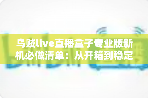 乌贼live直播盒子专业版新机必做清单：从开箱到稳定开播的保姆级设置指南