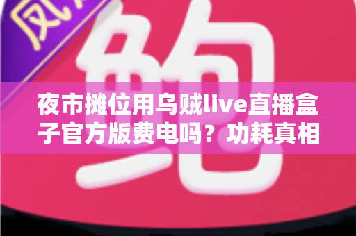 夜市摊位用乌贼live直播盒子官方版费电吗？功耗真相、电费测算与省电技巧全解析