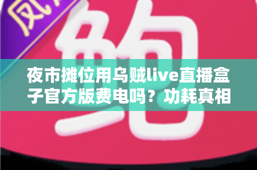 夜市摊位用乌贼live直播盒子官方版费电吗？功耗真相、电费测算与省电技巧全解析