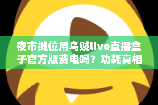 夜市摊位用乌贼live直播盒子官方版费电吗？功耗真相、电费测算与省电技巧全解析
