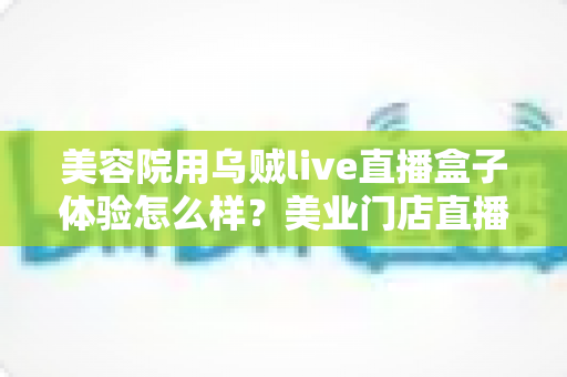 美容院用乌贼live直播盒子体验怎么样？美业门店直播拓客的真实使用感受与全面解析