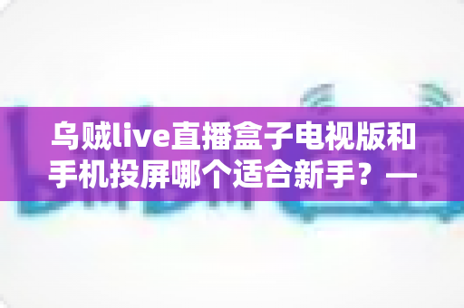 乌贼live直播盒子电视版和手机投屏哪个适合新手？——新手大屏看直播的两种方式深度对比与选择指南