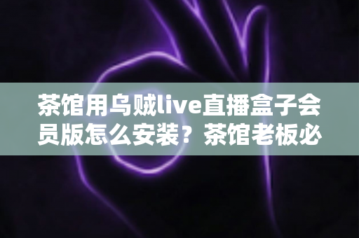 茶馆用乌贼live直播盒子会员版怎么安装？茶馆老板必看的完整安装教程与商用指南