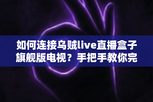 如何连接乌贼live直播盒子旗舰版电视？手把手教你完成连接与设置的完整实用指南