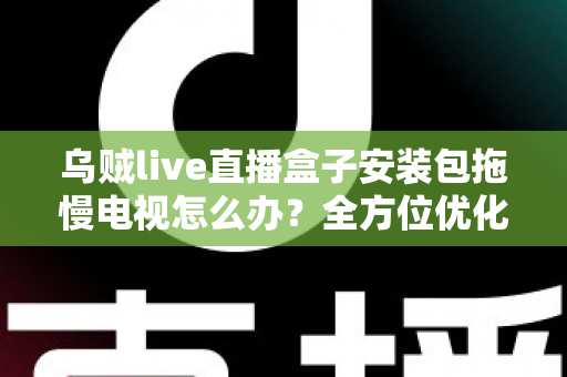乌贼live直播盒子安装包拖慢电视怎么办？全方位优化指南，让智能电视重现流畅体验