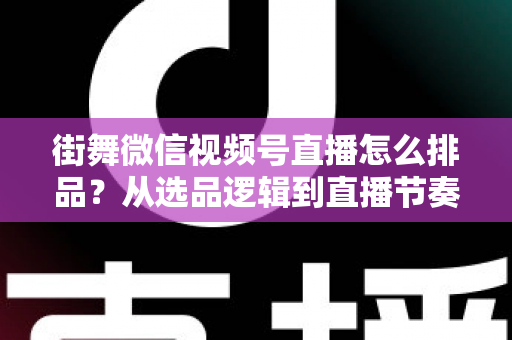街舞微信视频号直播怎么排品？从选品逻辑到直播节奏的全流程实战指南