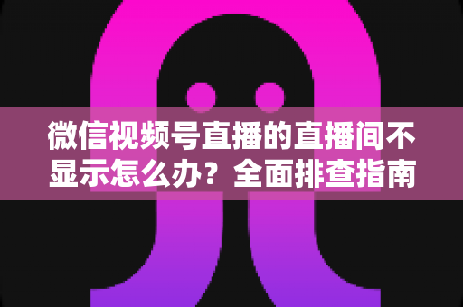 微信视频号直播的直播间不显示怎么办?全面排查指南与高效解决方案 微信视频号直播的直播间不显示怎么办?全面排查指南与高效解决方案