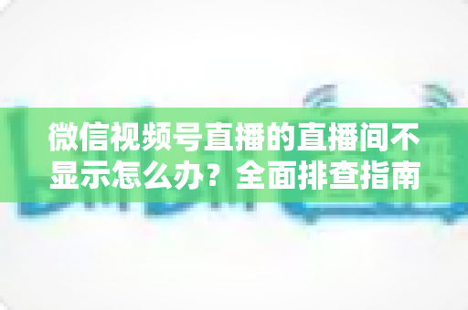 微信视频号直播的直播间不显示怎么办?全面排查指南与高效解决方案 微信视频号直播的直播间不显示怎么办?全面排查指南与高效解决方案
