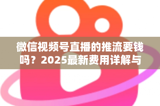 微信视频号直播的推流要钱吗？2025最新费用详解与免费开播全攻略