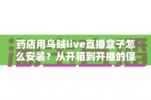 药店用乌贼live直播盒子怎么安装？从开箱到开播的保姆级安装教程，帮您的药店快速搭建专业直播间