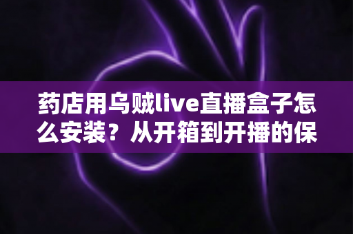 药店用乌贼live直播盒子怎么安装？从开箱到开播的保姆级安装教程，帮您的药店快速搭建专业直播间
